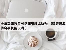 手游热血传奇可以在电脑上玩吗 （端游热血传奇手机能玩吗 ）