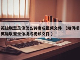 英雄联盟录像怎么转换成视频文件 （如何把英雄联盟录像换成视频文件 ）
