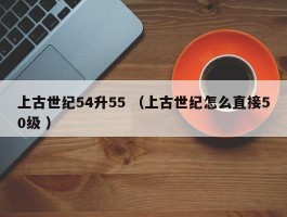 上古世纪54升55 （上古世纪怎么直接50级 ）