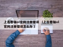 上古卷轴ol官网注册错误 （上古卷轴ol官网注册错误怎么办 ）
