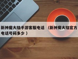 新神魔大陆手游客服电话 （新神魔大陆官方电话号码多少 ）