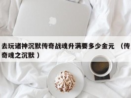 去玩诸神沉默传奇战魂升满要多少金元 （传奇魂之沉默 ）