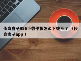 传奇盒子996下载平板怎么下载不了 （传奇盒子app ）