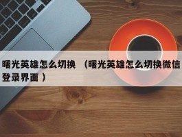 曙光英雄怎么切换 （曙光英雄怎么切换微信登录界面 ）