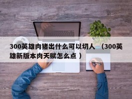 300英雄肉猪出什么可以切人 （300英雄新版本肉天赋怎么点 ）
