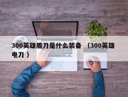 300英雄盾刀是什么装备 （300英雄 电刀 ）