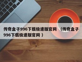 传奇盒子996下载极速版官网 （传奇盒子996下载极速版官网 ）