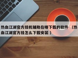 热血江湖官方挂机辅助在哪下载的软件 （热血江湖官方挂怎么下载安装 ）