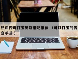 热血传奇打宝英雄搭配推荐 （可以打宝的传奇手游 ）