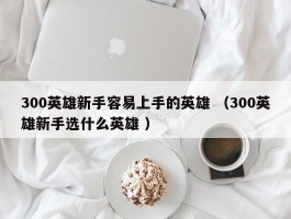 300英雄新手容易上手的英雄 （300英雄新手选什么英雄 ）