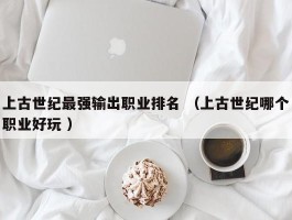 上古世纪最强输出职业排名 （上古世纪哪个职业好玩 ）