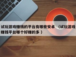 试玩游戏赚钱的平台有哪些安卓 （试玩游戏赚钱平台哪个好赚的多 ）