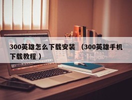 300英雄怎么下载安装 （300英雄手机下载教程 ）