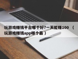 玩游戏赚钱平台哪个好?一天能赚100 （玩游戏赚钱app哪个最 ）