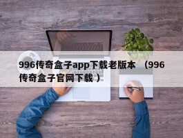 996传奇盒子app下载老版本 （996传奇盒子官网下载 ）