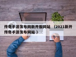 传奇手游发布网新开服网站 （2021新开传奇手游发布网站 ）