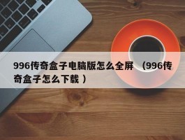 996传奇盒子电脑版怎么全屏 （996传奇盒子怎么下载 ）