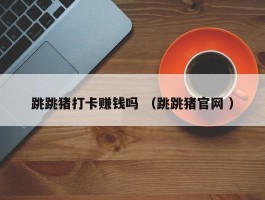 跳跳猪打卡赚钱吗 （跳跳猪官网 ）