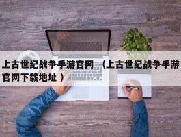 上古世纪战争手游官网 （上古世纪战争手游官网下载地址 ）