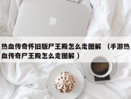 热血传奇怀旧版尸王殿怎么走图解 （手游热血传奇尸王殿怎么走图解 ）