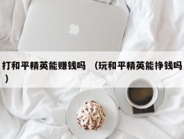 打和平精英能赚钱吗 （玩和平精英能挣钱吗 ）