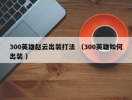 300英雄赵云出装打法 （300英雄如何出装 ）