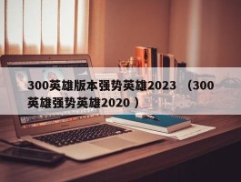300英雄版本强势英雄2023 （300英雄强势英雄2020 ）
