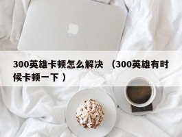 300英雄卡顿怎么解决 （300英雄有时候卡顿一下 ）