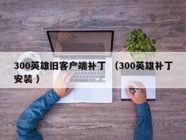 300英雄旧客户端补丁 （300英雄补丁安装 ）