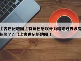 上古世纪地图上有黄色感叹号为啥跑过去没有任务了? （上古世纪新地图 ）