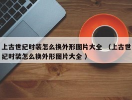 上古世纪时装怎么换外形图片大全 （上古世纪时装怎么换外形图片大全 ）