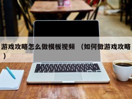 游戏攻略怎么做模板视频 （如何做游戏攻略 ）