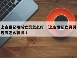 上古世纪暗域亡灵怎么打 （上古世纪亡灵灵魂石怎么获得 ）