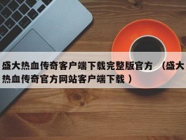 盛大热血传奇客户端下载完整版官方 （盛大热血传奇官方网站客户端下载 ）
