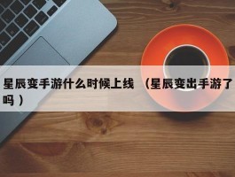 星辰变手游什么时候上线 （星辰变出手游了吗 ）