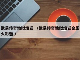 武易传奇地狱熔岩 （武易传奇地狱熔岩合圣火影魅 ）