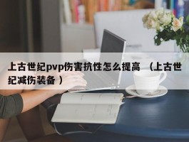 上古世纪pvp伤害抗性怎么提高 （上古世纪减伤装备 ）