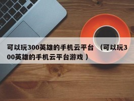 可以玩300英雄的手机云平台 （可以玩300英雄的手机云平台游戏 ）