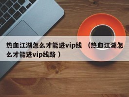热血江湖怎么才能进vip线 （热血江湖怎么才能进vip线路 ）