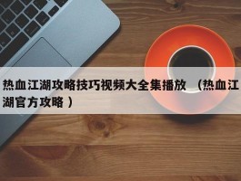 热血江湖攻略技巧视频大全集播放 （热血江湖官方攻略 ）
