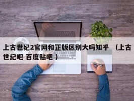 上古世纪2官网和正版区别大吗知乎 （上古世纪吧 百度贴吧 ）