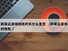 网易云游戏挂机时长什么意思 （网易云游戏的挂机 ）