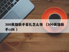 300英雄新手豪礼怎么领 （300英雄新手cdk ）