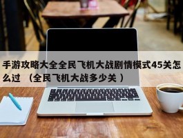 手游攻略大全全民飞机大战剧情模式45关怎么过 （全民飞机大战多少关 ）