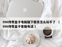 996传奇盒子电脑版下载完怎么玩不了 （996传奇盒子客服电话 ）