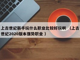 上古世纪新手玩什么职业比较好玩啊 （上古世纪2020版本强势职业 ）
