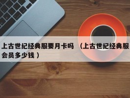 上古世纪经典服要月卡吗 （上古世纪经典服会员多少钱 ）