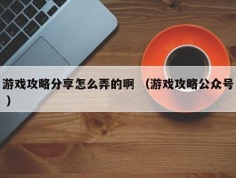 游戏攻略分享怎么弄的啊 （游戏攻略公众号 ）