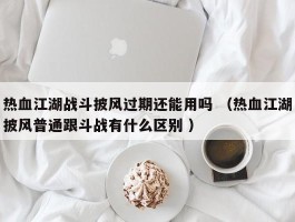 热血江湖战斗披风过期还能用吗 （热血江湖披风普通跟斗战有什么区别 ）