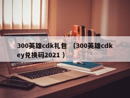 300英雄cdk礼包 （300英雄cdkey兑换码2021 ）